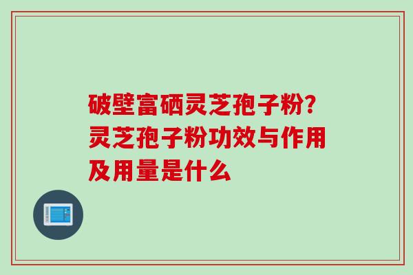 破壁富硒灵芝孢子粉？灵芝孢子粉功效与作用及用量是什么