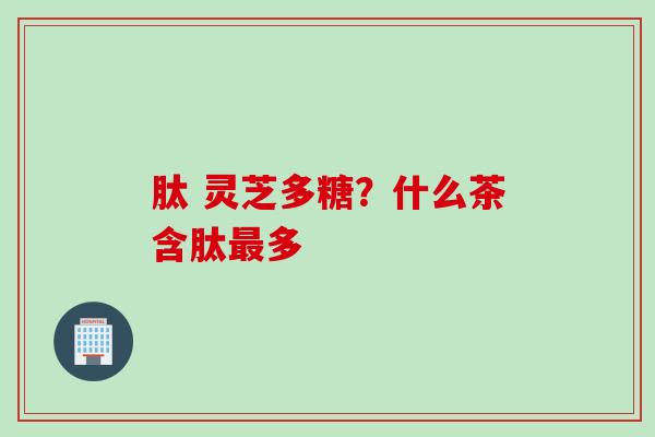 肽 灵芝多糖？什么茶含肽最多