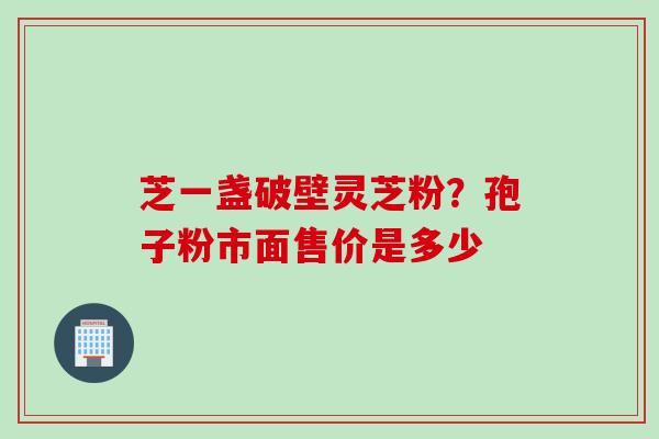 芝一盏破壁灵芝粉？孢子粉市面售价是多少