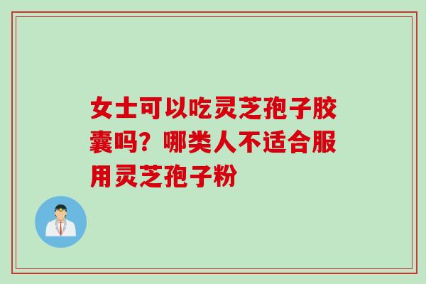 女士可以吃灵芝孢子胶囊吗？哪类人不适合服用灵芝孢子粉