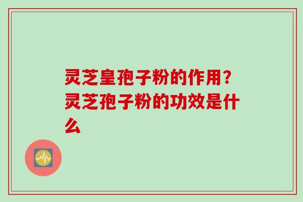 灵芝皇孢子粉的作用？灵芝孢子粉的功效是什么
