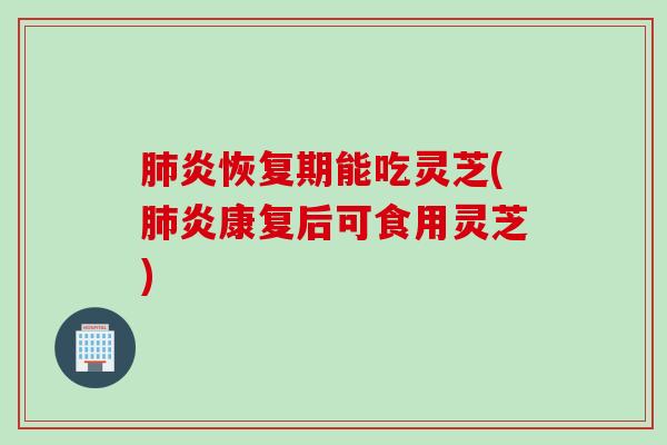 肺炎恢复期能吃灵芝(肺炎康复后可食用灵芝)