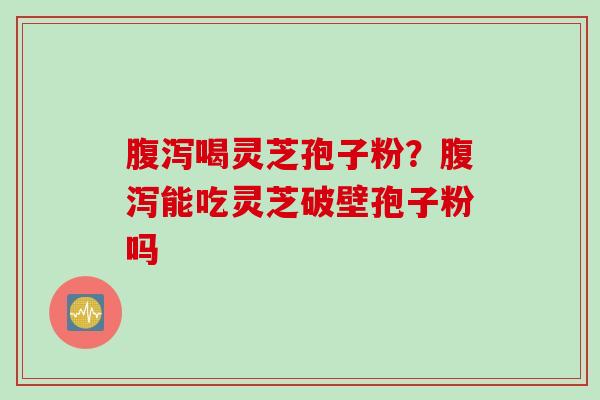 腹泻喝灵芝孢子粉？腹泻能吃灵芝破壁孢子粉吗