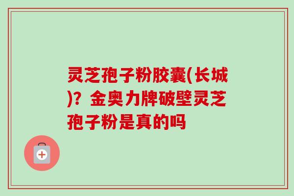灵芝孢子粉胶囊(长城)？金奥力牌破壁灵芝孢子粉是真的吗