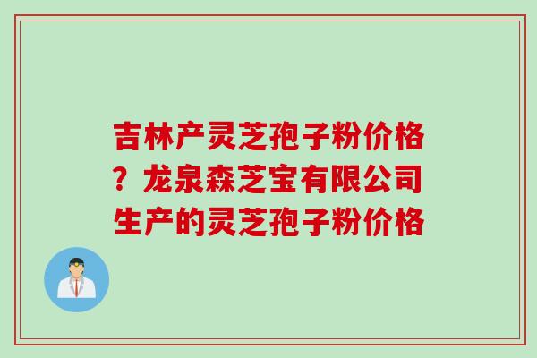 吉林产灵芝孢子粉价格？龙泉森芝宝有限公司生产的灵芝孢子粉价格