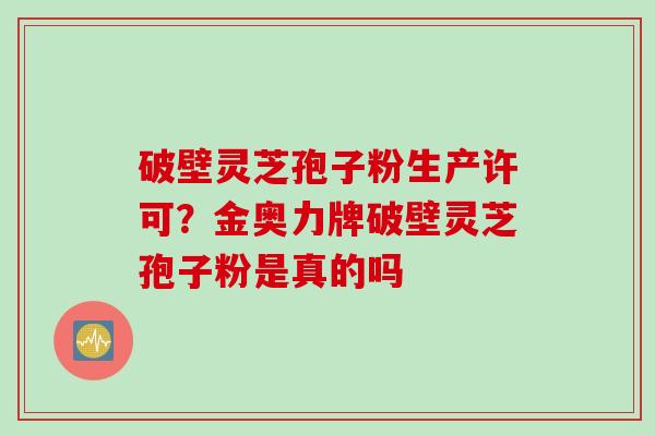 破壁灵芝孢子粉生产许可？金奥力牌破壁灵芝孢子粉是真的吗