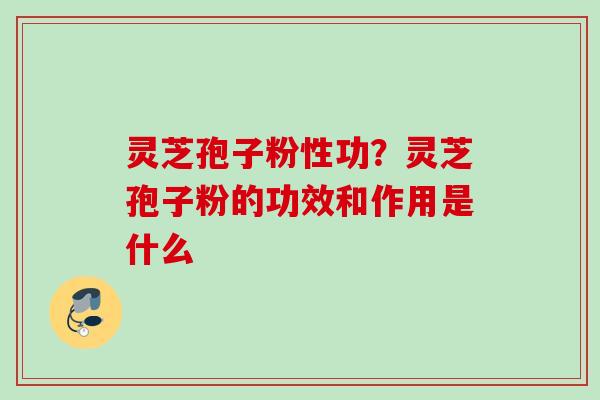 灵芝孢子粉性功？灵芝孢子粉的功效和作用是什么