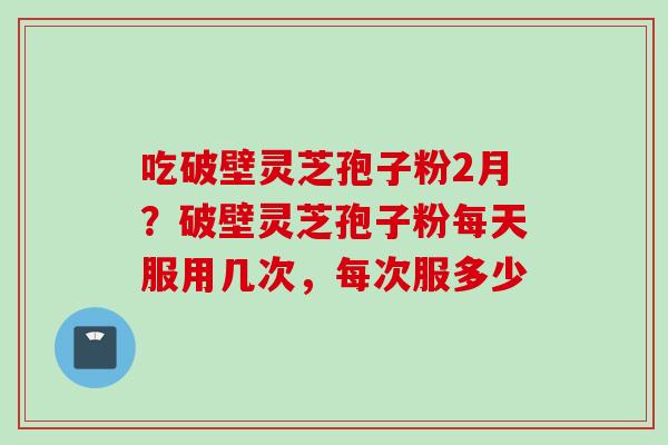 吃破壁灵芝孢子粉2月？破壁灵芝孢子粉每天服用几次，每次服多少