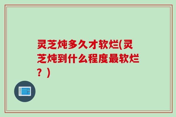 灵芝炖多久才软烂(灵芝炖到什么程度最软烂？)