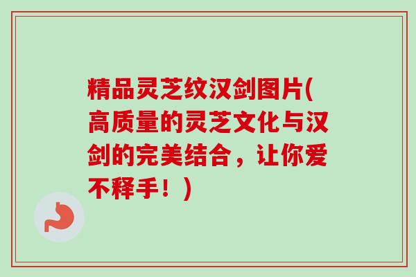 精品灵芝纹汉剑图片(高质量的灵芝文化与汉剑的完美结合，让你爱不释手！)