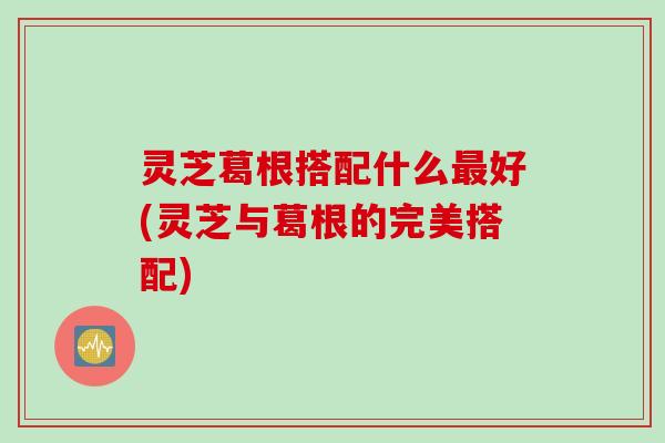 灵芝葛根搭配什么好(灵芝与葛根的完美搭配) 灵芝葛根搭配什么好(灵芝与葛根的完美搭配)