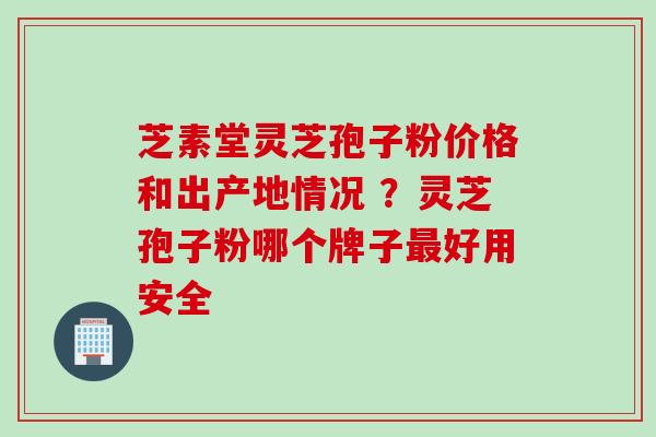 芝素堂灵芝孢子粉价格和出产地情况 ？灵芝孢子粉哪个牌子最好用安全
