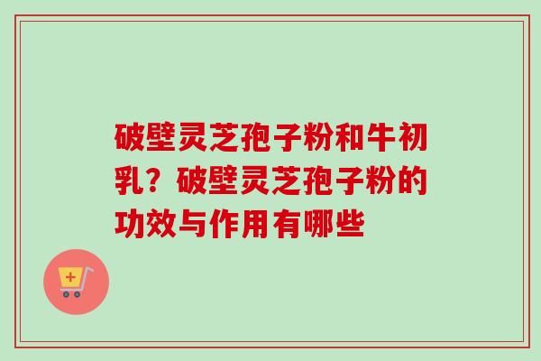 破壁灵芝孢子粉和牛初乳？破壁灵芝孢子粉的功效与作用有哪些
