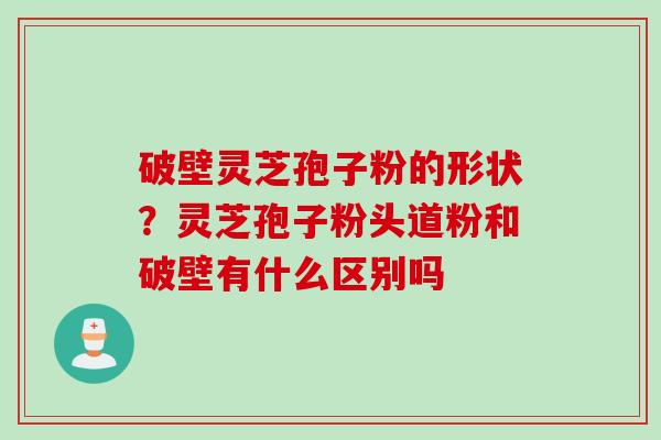 破壁灵芝孢子粉的形状？灵芝孢子粉头道粉和破壁有什么区别吗