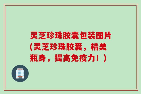灵芝珍珠胶囊包装图片(灵芝珍珠胶囊，精美瓶身，提高免疫力！)