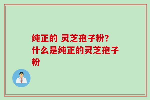 纯正的 灵芝孢子粉？什么是纯正的灵芝孢子粉