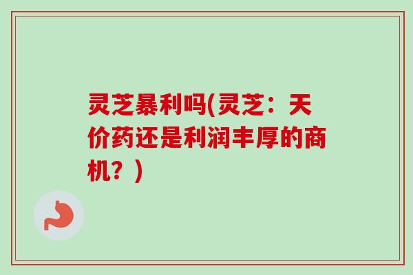 灵芝暴利吗(灵芝：天价药还是利润丰厚的商机？)