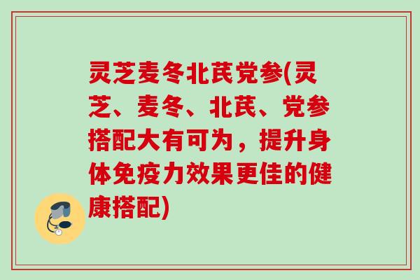 灵芝麦冬北芪党参(灵芝、麦冬、北芪、党参搭配大有可为，提升身体免疫力效果更佳的健康搭配)