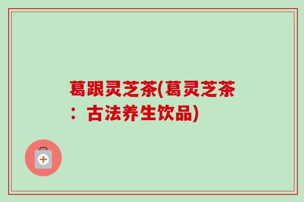 葛跟灵芝茶(葛灵芝茶：古法养生饮品)