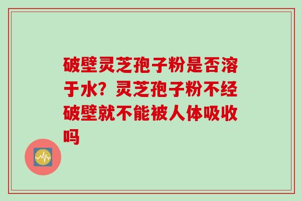 破壁灵芝孢子粉是否溶于水？灵芝孢子粉不经破壁就不能被人体吸收吗