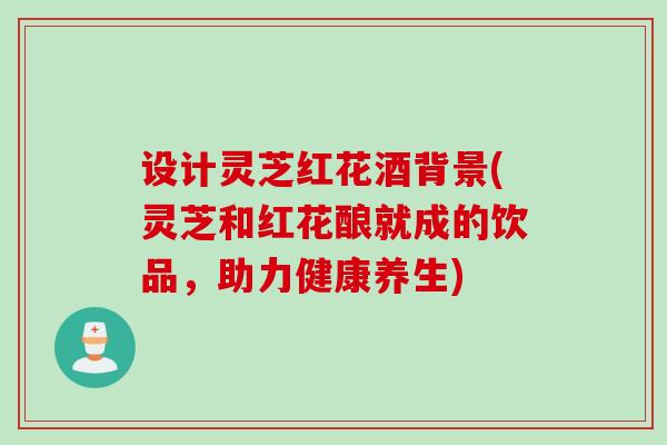 设计灵芝红花酒背景(灵芝和红花酿就成的饮品，助力健康养生)