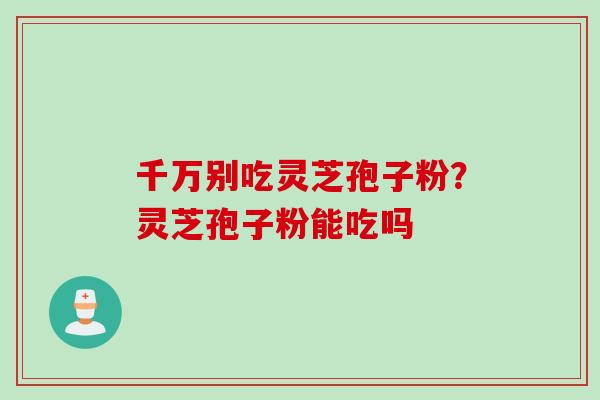 千万别吃灵芝孢子粉？灵芝孢子粉能吃吗
