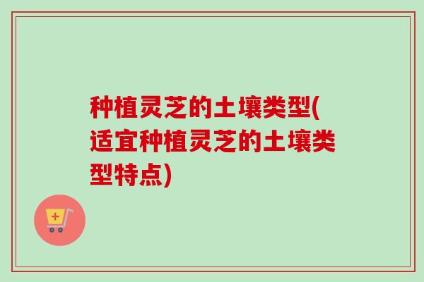 种植灵芝的土壤类型(适宜种植灵芝的土壤类型特点)