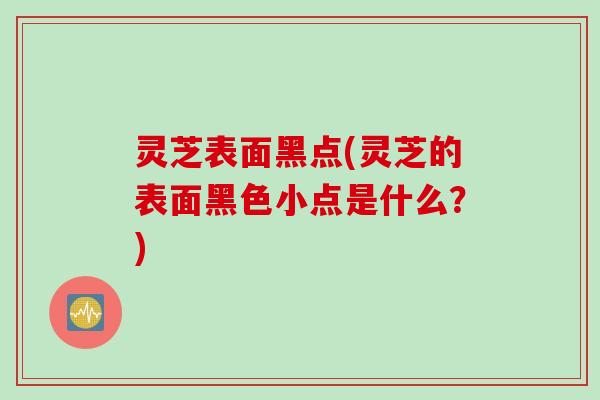 灵芝表面黑点(灵芝的表面黑色小点是什么？)