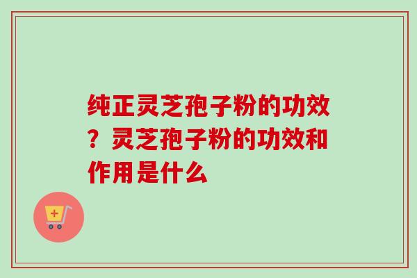 纯正灵芝孢子粉的功效?灵芝孢子粉的功效和作用是什么