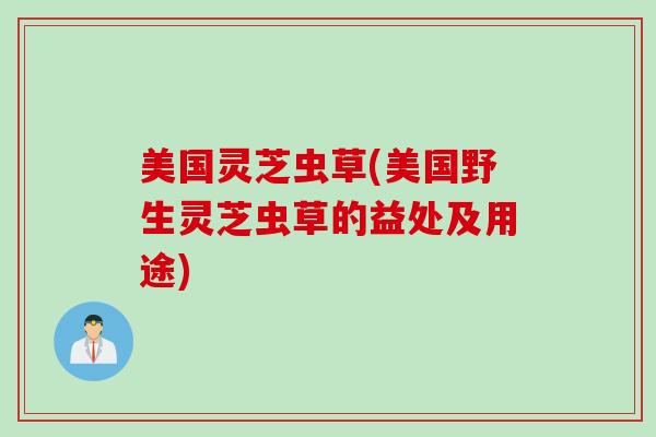 美国灵芝虫草(美国野生灵芝虫草的益处及用途)