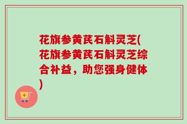 花旗参黄芪石斛灵芝(花旗参黄芪石斛灵芝综合补益，助您强身健体)