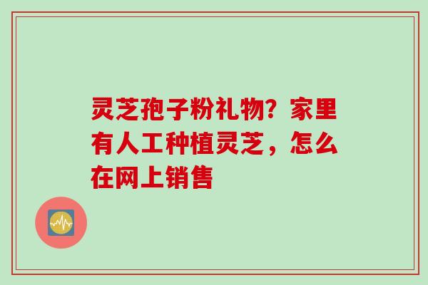 灵芝孢子粉礼物？家里有人工种植灵芝，怎么在网上销售