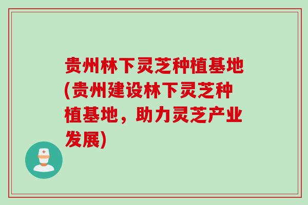 贵州林下灵芝种植基地(贵州建设林下灵芝种植基地，助力灵芝产业发展)
