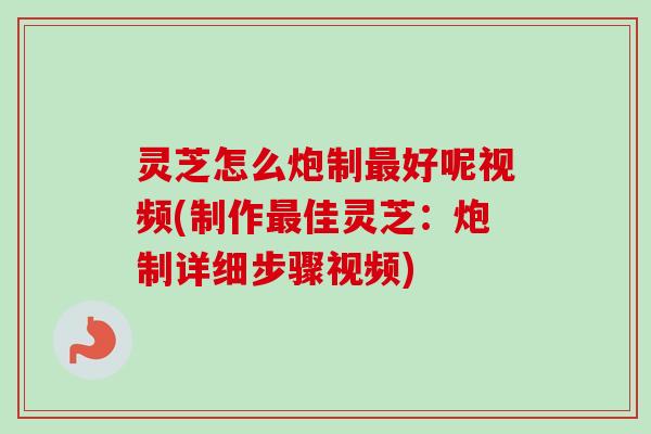 灵芝怎么炮制最好呢视频(制作最佳灵芝：炮制详细步骤视频)