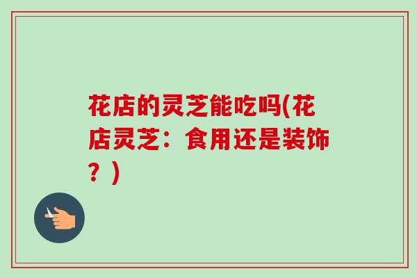 花店的灵芝能吃吗(花店灵芝：食用还是装饰？)
