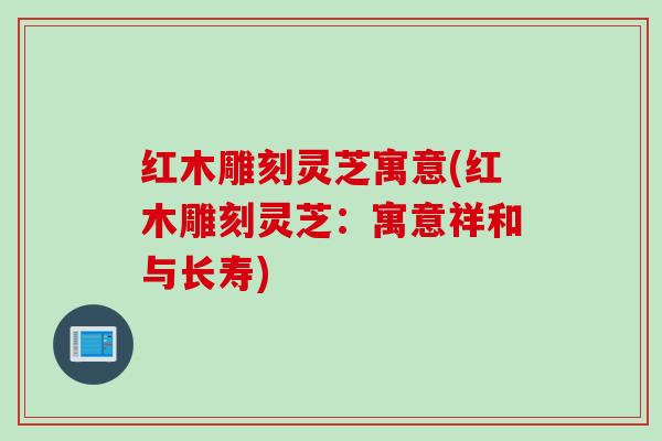 红木雕刻灵芝寓意(红木雕刻灵芝：寓意祥和与长寿)