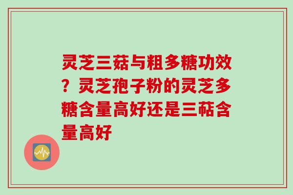 灵芝三菇与粗多糖功效？灵芝孢子粉的灵芝多糖含量高好还是三萜含量高好