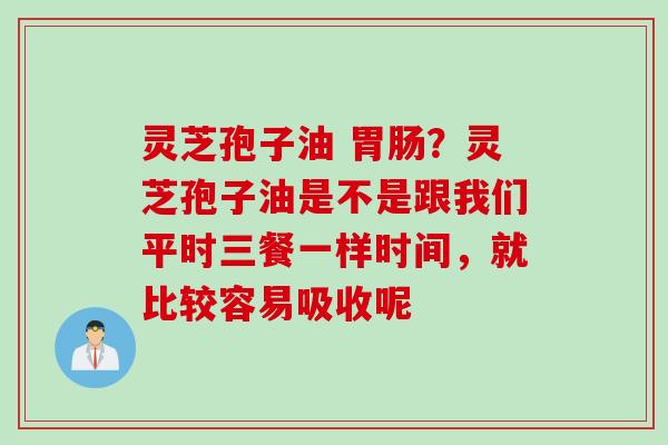 灵芝孢子油 胃肠？灵芝孢子油是不是跟我们平时三餐一样时间，就比较容易吸收呢