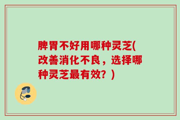 脾胃不好用哪种灵芝(改善消化不良，选择哪种灵芝最有效？)