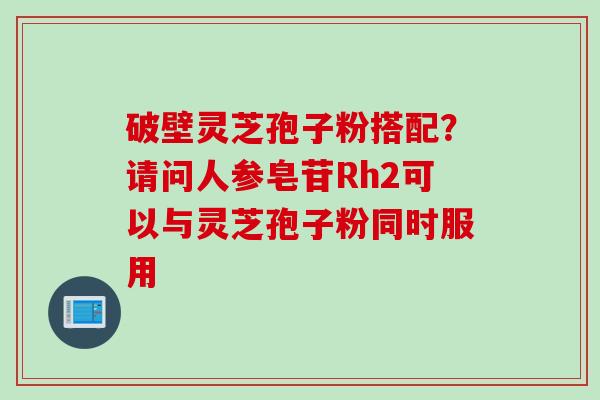 破壁灵芝孢子粉搭配？请问人参皂苷Rh2可以与灵芝孢子粉同时服用
