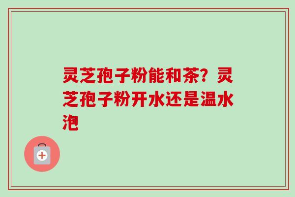 灵芝孢子粉能和茶？灵芝孢子粉开水还是温水泡