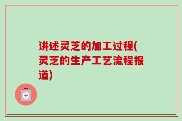 讲述灵芝的加工过程(灵芝的生产工艺流程报道)