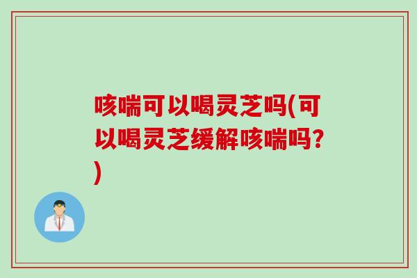 咳喘可以喝灵芝吗(可以喝灵芝缓解咳喘吗？)