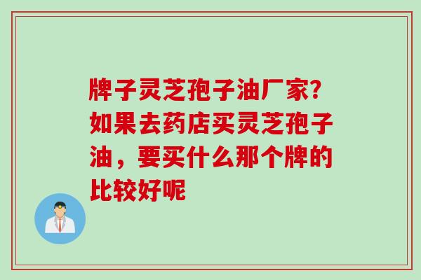 牌子灵芝孢子油厂家?如果去药店买灵芝孢子油,要买什么那个牌的比较好呢 牌子灵芝孢子油厂家?如果去药店买灵芝孢子油,要买什么那个牌的比较好呢