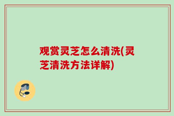 观赏灵芝怎么清洗(灵芝清洗方法详解)