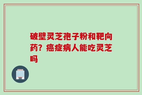 破壁灵芝孢子粉和靶向药？癌症病人能吃灵芝吗