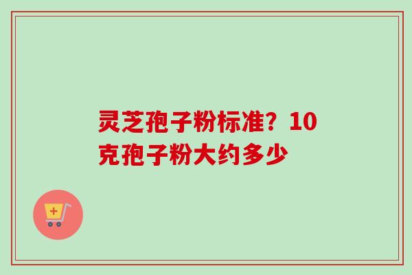 灵芝孢子粉标准？10克孢子粉大约多少