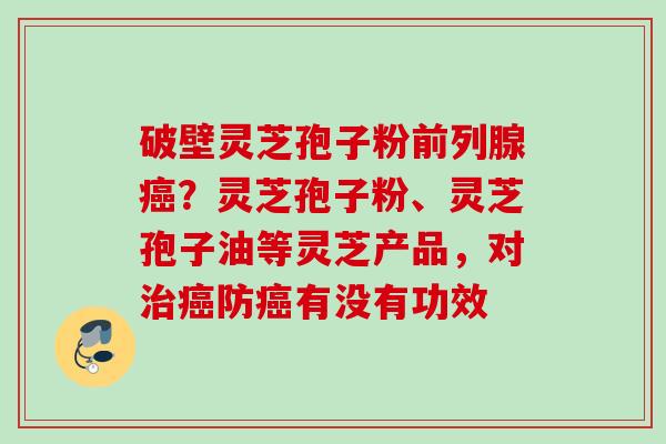 破壁灵芝孢子粉前列腺癌？灵芝孢子粉、灵芝孢子油等灵芝产品，对治癌防癌有没有功效