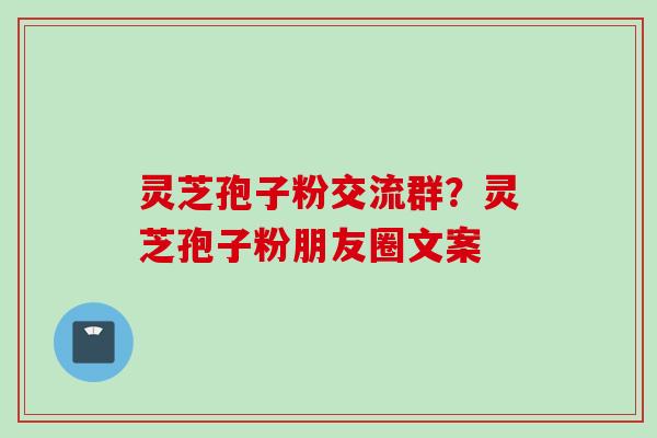 灵芝孢子粉交流群？灵芝孢子粉朋友圈文案