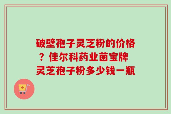 破壁孢子灵芝粉的价格 ？佳尔科药业菌宝牌灵芝孢子粉多少钱一瓶